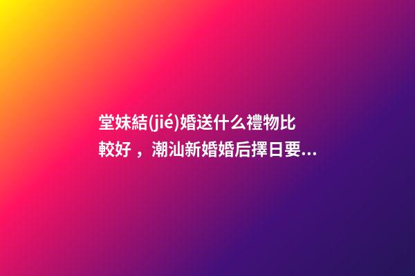 堂妹結(jié)婚送什么禮物比較好，潮汕新婚婚后擇日要回門
